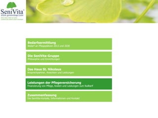 Bedarfsermittlung
Bedarf an Pflegeplätzen 2013 und 2030
Das Haus St. Nikolaus
Ansprechpartner, Ansichten und Leistungen
Leistungen der Pflegeversicherung
Finanzierung von Pflege, Kosten und Leistungen zum Nulltarif
Zusammenfassung
Die SeniVita-Vorteile, Informationen und Kontakt
Die SeniVita-Gruppe
Philosophie und Einrichtungen
 