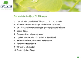 Die Vorteile im Haus St. Nikolaus
1. Eine reichhaltige Palette an Pflege- und Wohnangeboten
2. Moderne, barrierefreie Anlage der neuesten Generation
3. Ein- und Zweizimmerwohnungen, großzügige Räumlichkeiten
4. Eigene Küche
5. Eingearbeitetes Leitungspersonal
6. Eigenes Personal, auch im Hauswirtschaftsbereich
7. Bezahlbare Preise, kostenloses Probewohnen
8. Hoher Qualitätsanspruch
9. Attraktiver Arbeitgeber
10. Gemeinnütziger Träger
 