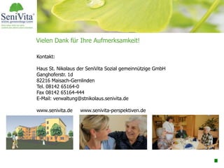 Vielen Dank für Ihre Aufmerksamkeit!
Kontakt:
Haus St. Nikolaus der SeniVita Sozial gemeinnützige GmbH
Ganghoferstr. 1d
82216 Maisach-Gernlinden
Tel. 08142 65164-0
Fax 08142 65164-444
E-Mail: verwaltung@stnikolaus.senivita.de
www.senivita.de www.senivita-perspektiven.de
 