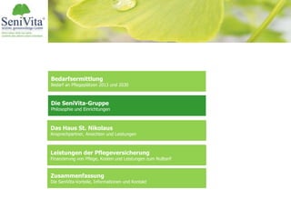 Bedarfsermittlung
Bedarf an Pflegeplätzen 2013 und 2030
Das Haus St. Nikolaus
Ansprechpartner, Ansichten und Leistungen
Leistungen der Pflegeversicherung
Finanzierung von Pflege, Kosten und Leistungen zum Nulltarif
Zusammenfassung
Die SeniVita-Vorteile, Informationen und Kontakt
Die SeniVita-Gruppe
Philosophie und Einrichtungen
 