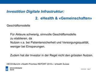 10.03.2016 Seite 7
Geschäftsmodelle
Für Akteure schwierig, sinnvolle Geschäftsmodelle
zu etablieren, da
Nutzen v.a. bei Patientensicherheit und Versorgungsqualität,
weniger bei Einsparungen.
Zudem hat der Investor in der Regel nicht den grössten Nutzen.
OECD-Bericht «Health Priorities REPORT 2010» / eHealth Suisse
Investition Digitale Infrastruktur:
2. eHealth & «Gemeinschaften»
 