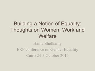 Building a Notion of Equality:
Thoughts on Women, Work and
Welfare
Hania Sholkamy
ERF conference on Gender Equality
Cairo 24-5 October 2015
 