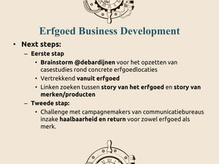 Erfgoed Business Development
• Next steps:
– Eerste stap
• Brainstorm @debardijnen voor het opzetten van
casestudies rond concrete erfgoedlocaties
• Vertrekkend vanuit erfgoed
• Linken zoeken tussen story van het erfgoed en story van
merken/producten
– Tweede stap:
• Challenge met campagnemakers van communicatiebureaus
inzake haalbaarheid en return voor zowel erfgoed als
merk.
 