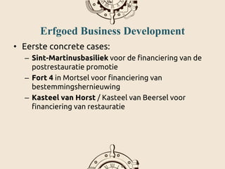 Erfgoed Business Development
• Eerste concrete cases:
– Sint-Martinusbasiliek voor de financiering van de
postrestauratie promotie
– Fort 4 in Mortsel voor financiering van
bestemmingshernieuwing
– Kasteel van Horst / Kasteel van Beersel voor
financiering van restauratie
 
