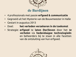 de Bardijnen
• 4 professionals met passie erfgoed & communicatie
• Gegroeid uit het Mysterie van de Bouwmeester in Halle
• Gestart in augustus 2013
• Doel: het verleden verzekeren in de toekomst
• Strategie: erfgoed te laten (her)leven door het te
verhalen via hedendaagse technologieën
en beheerders bij te staan in alle facetten
van de ontsluiting van hun erfgoed.
 