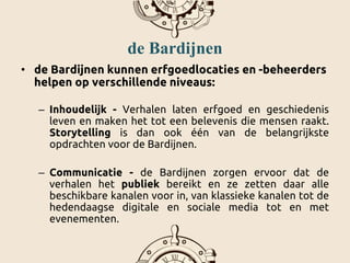 de Bardijnen
• de Bardijnen kunnen erfgoedlocaties en -beheerders
helpen op verschillende niveaus:
– Inhoudelijk - Verhalen laten erfgoed en geschiedenis
leven en maken het tot een belevenis die mensen raakt.
Storytelling is dan ook één van de belangrijkste
opdrachten voor de Bardijnen.
– Communicatie - de Bardijnen zorgen ervoor dat de
verhalen het publiek bereikt en ze zetten daar alle
beschikbare kanalen voor in, van klassieke kanalen tot de
hedendaagse digitale en sociale media tot en met
evenementen.
 
