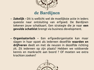 de Bardijnen
– Zakelijk - Dit is wellicht wel de moeilijkste actie in ieders
queeste naar ontsluiting van erfgoed. De Bardijnen
tekenen jouw schatkaart. Een strategie die je naar een
gevulde schatkist brengt via business development.
– Organisatorisch – Een erfgoedorganisatie kan maar
slagen in haar opzet als iedereen dezelfde waarden en
drijfveren deelt en met de neuzen in dezelfde richting
zit. Zit iedereen op zijn plaats? Hebben we voldoende
kennis en mankracht aan boord ? Of moeten we extra
krachten zoeken?
 