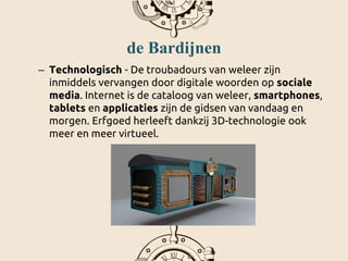 de Bardijnen
– Technologisch - De troubadours van weleer zijn
inmiddels vervangen door digitale woorden op sociale
media. Internet is de cataloog van weleer, smartphones,
tablets en applicaties zijn de gidsen van vandaag en
morgen. Erfgoed herleeft dankzij 3D-technologie ook
meer en meer virtueel.
 