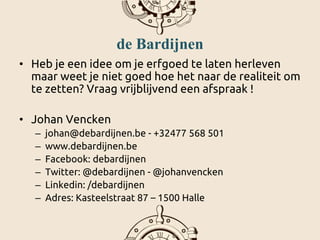 de Bardijnen
• Heb je een idee om je erfgoed te laten herleven
maar weet je niet goed hoe het naar de realiteit om
te zetten? Vraag vrijblijvend een afspraak !
• Johan Vencken
– johan@debardijnen.be - +32477 568 501
– www.debardijnen.be
– Facebook: debardijnen
– Twitter: @debardijnen - @johanvencken
– Linkedin: /debardijnen
– Adres: Kasteelstraat 87 – 1500 Halle
 