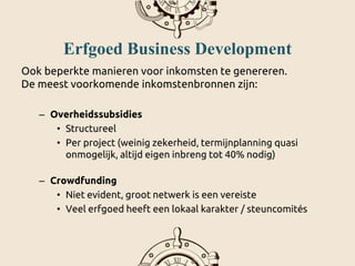 Erfgoed Business Development
Ook beperkte manieren voor inkomsten te genereren.
De meest voorkomende inkomstenbronnen zijn:
– Overheidssubsidies
• Structureel
• Per project (weinig zekerheid, termijnplanning quasi
onmogelijk, altijd eigen inbreng tot 40% nodig)
– Crowdfunding
• Niet evident, groot netwerk is een vereiste
• Veel erfgoed heeft een lokaal karakter / steuncomités
 