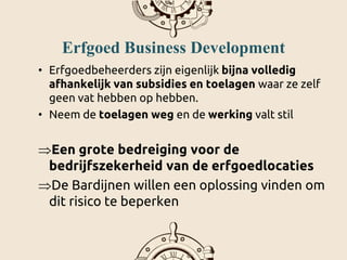 Erfgoed Business Development
• Erfgoedbeheerders zijn eigenlijk bijna volledig
afhankelijk van subsidies en toelagen waar ze zelf
geen vat hebben op hebben.
• Neem de toelagen weg en de werking valt stil
Een grote bedreiging voor de
bedrijfszekerheid van de erfgoedlocaties
De Bardijnen willen een oplossing vinden om
dit risico te beperken
 