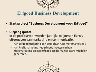 Erfgoed Business Development
• Start project “Business Development voor Erfgoed”
• Uitgangspunt:
In de profitsector worden jaarlijks miljoenen Euro’s
uitgegeven aan marketing en communicatie.
– Kan Erfgoedmarketing een brug slaan naar merkmarketing ?
– Kan Profitmarketing het erfgoed inzetten in hun
merkmarketing en kan erfgoed op die manier extra middelen
genereren?
 