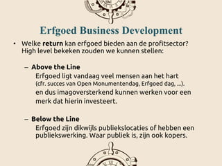 Erfgoed Business Development
• Welke return kan erfgoed bieden aan de profitsector?
High level bekeken zouden we kunnen stellen:
– Above the Line
Erfgoed ligt vandaag veel mensen aan het hart
(cfr. succes van Open Monumentendag, Erfgoed dag, ...).
en dus imagoversterkend kunnen werken voor een
merk dat hierin investeert.
– Below the Line
Erfgoed zijn dikwijls publiekslocaties of hebben een
publiekswerking. Waar publiek is, zijn ook kopers.
 