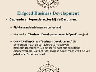 Erfgoed Business Development
• Geplande en lopende acties bij de Bardijnen:
– Fieldresearch in binnen- en buitenland
– Masterclass “Business Development voor Erfgoed” mei/juni
– Ontwikkeling Cursus “Business Development” die
beheerders helpt de vertaalslag te maken van
marketingtechnieken (uit de profit) naar hun specifieke
erfgoedverhaal. Niet het ‘Wat moet je doen’, maar wel ‘Hoe kan
je het doen’ staat centraal.
 