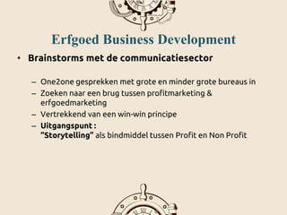 Erfgoed Business Development
• Brainstorms met de communicatiesector
– One2one gesprekken met grote en minder grote bureaus in
– Zoeken naar een brug tussen profitmarketing &
erfgoedmarketing
– Vertrekkend van een win-win principe
– Uitgangspunt :
“Storytelling” als bindmiddel tussen Profit en Non Profit
 