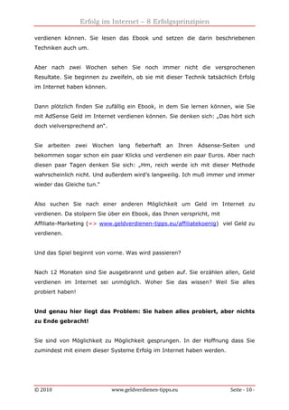 Erfolg im Internet – 8 Erfolgsprinzipien
© 2010 www.geldverdienen-tipps.eu Seite - 10 -
verdienen können. Sie lesen das Ebook und setzen die darin beschriebenen
Techniken auch um.
Aber nach zwei Wochen sehen Sie noch immer nicht die versprochenen
Resultate. Sie beginnen zu zweifeln, ob sie mit dieser Technik tatsächlich Erfolg
im Internet haben können.
Dann plötzlich finden Sie zufällig ein Ebook, in dem Sie lernen können, wie Sie
mit AdSense Geld im Internet verdienen können. Sie denken sich: „Das hört sich
doch vielversprechend an“.
Sie arbeiten zwei Wochen lang fieberhaft an Ihren Adsense-Seiten und
bekommen sogar schon ein paar Klicks und verdienen ein paar Euros. Aber nach
diesen paar Tagen denken Sie sich: „Hm, reich werde ich mit dieser Methode
wahrscheinlich nicht. Und außerdem wird’s langweilig. Ich muß immer und immer
wieder das Gleiche tun.“
Also suchen Sie nach einer anderen Möglichkeit um Geld im Internet zu
verdienen. Da stolpern Sie über ein Ebook, das Ihnen verspricht, mit
Affiliate-Marketing (=> www.geldverdienen-tipps.eu/affiliatekoenig) viel Geld zu
verdienen.
Und das Spiel beginnt von vorne. Was wird passieren?
Nach 12 Monaten sind Sie ausgebrannt und geben auf. Sie erzählen allen, Geld
verdienen im Internet sei unmöglich. Woher Sie das wissen? Weil Sie alles
probiert haben!
Und genau hier liegt das Problem: Sie haben alles probiert, aber nichts
zu Ende gebracht!
Sie sind von Möglichkeit zu Möglichkeit gesprungen. In der Hoffnung dass Sie
zumindest mit einem dieser Systeme Erfolg im Internet haben werden.
 