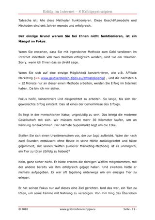 Erfolg im Internet – 8 Erfolgsprinzipien
© 2010 www.geldverdienen-tipps.eu Seite - 11 -
Tatsache ist: Alle diese Methoden funktionieren. Diese Geschäftsmodelle und
Methoden sind seit Jahren erprobt und erfolgreich.
Der einzige Grund warum Sie bei Ihnen nicht funktionieren, ist ein
Mangel an Fokus.
Wenn Sie erwarten, dass Sie mit irgendeiner Methode zum Geld verdienen im
Internet innerhalb von zwei Wochen erfolgreich werden, sind Sie ein Träumer.
Sorry, wenn ich Ihnen das so direkt sage.
Wenn Sie sich auf eine einzige Möglichkeit konzentrieren, wie z.B. Affiliate
Marketing (=> www.geldverdienen-tipps.eu/affiliatekoenig) , und die nächsten 6
– 12 Monate nur an dieser einen Methode arbeiten, werden Sie Erfolg im Internet
haben. Da bin ich mir sicher.
Fokus heißt, konzentriert und zielgerichtet zu arbeiten. So lange, bis sich der
gewünschte Erfolg einstellt. Das ist eines der Geheimnisse des Erfolgs.
Es liegt in der menschlichen Natur, ungeduldig zu sein. Das bringt die moderne
Gesellschaft mit sich. Wir müssen nicht mehr 30 Kilometer laufen, um an
Nahrung ranzukommen. Der nächste Supermarkt liegt um die Ecke.
Stellen Sie sich einen Urzeitmenschen vor, der zur Jagd aufbricht. Wäre der nach
zwei Stunden enttäuscht ohne Beute in seine Höhle zurückgekehrt und hätte
gejammert, mit seinen Waffen (unserer Marketing-Methode) ist es unmöglich,
ein Tier zu töten (Erfolg zu haben)?
Nein, ganz sicher nicht. Er hätte erstens die richtigen Waffen mitgenommen, mit
der andere bereits vor ihm erfolgreich gejagt haben. Und zweitens hätte er
niemals aufgegeben. Er war oft tagelang unterwegs um ein einziges Tier zu
erlegen.
Er hat seinen Fokus nur auf dieses eine Ziel gerichtet. Und das war, ein Tier zu
töten, um seine Familie mit Nahrung zu versorgen. Von ihm hing das Überleben
 