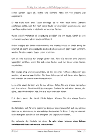 Erfolg im Internet – 8 Erfolgsprinzipien
© 2010 www.geldverdienen-tipps.eu Seite - 12 -
seiner ganzen Sippe ab. Nichts und niemand hätte ihn von diesem Ziel
abgebracht.
Er hat nicht nach zwei Tagen überlegt, ob er nicht doch lieber Getreide
anpflanzen sollte, weil ihm noch keine Beute vor den Speer gekommen ist. Und
zwei Tage später hätte er vielleicht versucht zu fischen.
Wären unsere Vorfahren so ungeduldig gewesen wie wir heute, wären sie alle
verhungert und wir wären heute nicht hier ☺
Dieses Beispiel soll Ihnen verdeutlichen, wie wichtig Fokus für Ihren Erfolg im
Internet ist. Wenn Sie ungeduldig sind und schon nach ein paar Tagen jammern,
werden Sie nie etwas in Ihrem Leben erreichen.
Gibt es eine Garantie für Erfolg? Leider nein. Aber Sie können Ihre Chancen
wesentlich erhöhen, wenn Sie sich einer Sache, und nur dieser einen Sache,
verpflichten.
Der einzige Weg um herauszufinden, ob Sie mit einer Methode erfolgreich sein
werden, ist, es zu tun. Richten Sie Ihren Fokus gezielt auf dieses eine System
und arbeiten Sie die nächsten Monate daran.
Lernen Sie soviel darüber, wie Sie nur können. Sehen Sie, wie andere es machen
und übernehmen Sie deren Erfolgsstrategien. Suchen Sie sich einen Mentor, der
genau das schon erreicht hat, was Sie noch erreichen wollen.
Erst dann, wenn Sie damit Erfolg haben, können Sie sich etwas Neuem
zuwenden.
Die Fähigkeit, sich für eine bestimmte Zeit auf ein einziges Ziel, auf eine einzige
Methode zu fokussieren, ist ein wichtiger Bestandteil für Ihren Erfolg im Internet.
Diese Fähigkeit sollten Sie sich aneignen und täglich praktizieren.
Die Kehrseite der Medaille ist diese: Es gibt einen kleinen aber feinen
Unterschied zwischen Fokus und Sturheit.
 