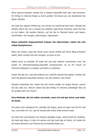 Erfolg im Internet – 8 Erfolgsprinzipien
© 2010 www.geldverdienen-tipps.eu Seite - 14 -
Ohne eiserne Disziplin werden Sie in diesem Geschäft nicht sehr weit kommen.
Ihr Erfolg im Internet hängt zu einem großen Teil davon ab, wie diszipliniert Sie
daran arbeiten.
Ich weiß aus eigener Erfahrung, wie schwer es manchmal sein kann. Gerade am
Anfang. Wenn Sie von zu Hause aus arbeiten sagt Ihnen niemand, wann Sie was
zu tun haben. Sie werden Sachen, auf die Sie im Moment keine Lust haben,
verschieben. Auf morgen, übermorgen, irgendwann.
Diese schlechte Angewohnheit müssen Sie überwinden, indem Sie sich
selbst disziplinieren.
Wenn Sie wissen, dass Sie heute einen neuen Artikel auf Ihrem Blog schreiben
sollen, dann müssen Sie sich zwingen, es auch zu tun.
Selbst wenn es draußen 30 Grad hat und alle anderen schwimmen sind. Sie
wollen im Internetmarketing-Geschäft vorankommen. Es ist Ihr Traum im
Internet erfolgreich zu werden und Geld zu verdienen.
Indem Sie das tun, was alle anderen tun, nämlich schwimmen gehen, werden Sie
auch die gleichen Resultate erzielen, wie alle anderen. Gar keine!
Disziplin entwickeln Sie, indem Sie sich immer wieder vor Augen führen, warum
Sie das alles tun. Warum wollen Sie den Erfolg im Internet unbedingt? Was ist
Ihr großes Ziel? Ihr Traum?
Eine Methode, die ich selber anwende, wenn ich mal gar keine Lust habe,
ist diese:
Ich setze mich entspannt hin, schließe die Augen, atme ein paar mal tief ein und
aus, und stelle mir vor, das ich bereits alle meine Ziele erreicht habe.
Ich sehe klar und deutlich vor meinem geistigen Auge, wieviel Geld ich verdiene.
Ich sehe das Haus, in dem ich wohne und das Auto das ich fahre. Ich stelle mir
all meine Wünsche und Träume bis ins kleinste Detail vor.
 