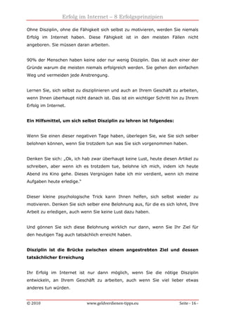 Erfolg im Internet – 8 Erfolgsprinzipien
© 2010 www.geldverdienen-tipps.eu Seite - 16 -
Ohne Disziplin, ohne die Fähigkeit sich selbst zu motivieren, werden Sie niemals
Erfolg im Internet haben. Diese Fähigkeit ist in den meisten Fällen nicht
angeboren. Sie müssen daran arbeiten.
90% der Menschen haben keine oder nur wenig Disziplin. Das ist auch einer der
Gründe warum die meisten niemals erfolgreich werden. Sie gehen den einfachen
Weg und vermeiden jede Anstrengung.
Lernen Sie, sich selbst zu disziplinieren und auch an Ihrem Geschäft zu arbeiten,
wenn Ihnen überhaupt nicht danach ist. Das ist ein wichtiger Schritt hin zu Ihrem
Erfolg im Internet.
Ein Hilfsmittel, um sich selbst Disziplin zu lehren ist folgendes:
Wenn Sie einen dieser negativen Tage haben, überlegen Sie, wie Sie sich selber
belohnen können, wenn Sie trotzdem tun was Sie sich vorgenommen haben.
Denken Sie sich: „Ok, ich hab zwar überhaupt keine Lust, heute diesen Artikel zu
schreiben, aber wenn ich es trotzdem tue, belohne ich mich, indem ich heute
Abend ins Kino gehe. Dieses Vergnügen habe ich mir verdient, wenn ich meine
Aufgaben heute erledige.“
Dieser kleine psychologische Trick kann Ihnen helfen, sich selbst wieder zu
motivieren. Denken Sie sich selber eine Belohnung aus, für die es sich lohnt, Ihre
Arbeit zu erledigen, auch wenn Sie keine Lust dazu haben.
Und gönnen Sie sich diese Belohnung wirklich nur dann, wenn Sie Ihr Ziel für
den heutigen Tag auch tatsächlich erreicht haben.
Disziplin ist die Brücke zwischen einem angestrebten Ziel und dessen
tatsächlicher Erreichung
Ihr Erfolg im Internet ist nur dann möglich, wenn Sie die nötige Disziplin
entwickeln, an Ihrem Geschäft zu arbeiten, auch wenn Sie viel lieber etwas
anderes tun würden.
 