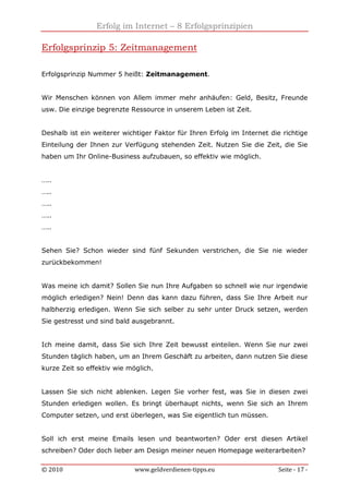 Erfolg im Internet – 8 Erfolgsprinzipien
© 2010 www.geldverdienen-tipps.eu Seite - 17 -
Erfolgsprinzip 5: Zeitmanagement
Erfolgsprinzip Nummer 5 heißt: Zeitmanagement.
Wir Menschen können von Allem immer mehr anhäufen: Geld, Besitz, Freunde
usw. Die einzige begrenzte Ressource in unserem Leben ist Zeit.
Deshalb ist ein weiterer wichtiger Faktor für Ihren Erfolg im Internet die richtige
Einteilung der Ihnen zur Verfügung stehenden Zeit. Nutzen Sie die Zeit, die Sie
haben um Ihr Online-Business aufzubauen, so effektiv wie möglich.
…..
…..
…..
…..
…..
Sehen Sie? Schon wieder sind fünf Sekunden verstrichen, die Sie nie wieder
zurückbekommen!
Was meine ich damit? Sollen Sie nun Ihre Aufgaben so schnell wie nur irgendwie
möglich erledigen? Nein! Denn das kann dazu führen, dass Sie Ihre Arbeit nur
halbherzig erledigen. Wenn Sie sich selber zu sehr unter Druck setzen, werden
Sie gestresst und sind bald ausgebrannt.
Ich meine damit, dass Sie sich Ihre Zeit bewusst einteilen. Wenn Sie nur zwei
Stunden täglich haben, um an Ihrem Geschäft zu arbeiten, dann nutzen Sie diese
kurze Zeit so effektiv wie möglich.
Lassen Sie sich nicht ablenken. Legen Sie vorher fest, was Sie in diesen zwei
Stunden erledigen wollen. Es bringt überhaupt nichts, wenn Sie sich an Ihrem
Computer setzen, und erst überlegen, was Sie eigentlich tun müssen.
Soll ich erst meine Emails lesen und beantworten? Oder erst diesen Artikel
schreiben? Oder doch lieber am Design meiner neuen Homepage weiterarbeiten?
 