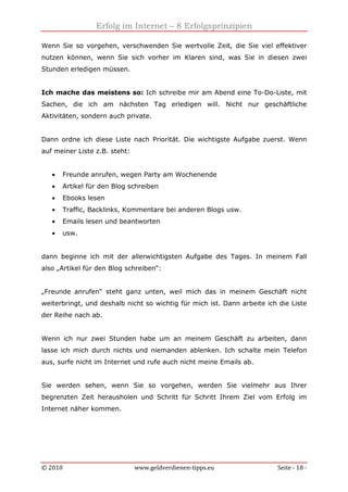 Erfolg im Internet – 8 Erfolgsprinzipien
© 2010 www.geldverdienen-tipps.eu Seite - 18 -
Wenn Sie so vorgehen, verschwenden Sie wertvolle Zeit, die Sie viel effektiver
nutzen können, wenn Sie sich vorher im Klaren sind, was Sie in diesen zwei
Stunden erledigen müssen.
Ich mache das meistens so: Ich schreibe mir am Abend eine To-Do-Liste, mit
Sachen, die ich am nächsten Tag erledigen will. Nicht nur geschäftliche
Aktivitäten, sondern auch private.
Dann ordne ich diese Liste nach Priorität. Die wichtigste Aufgabe zuerst. Wenn
auf meiner Liste z.B. steht:
• Freunde anrufen, wegen Party am Wochenende
• Artikel für den Blog schreiben
• Ebooks lesen
• Traffic, Backlinks, Kommentare bei anderen Blogs usw.
• Emails lesen und beantworten
• usw.
dann beginne ich mit der allerwichtigsten Aufgabe des Tages. In meinem Fall
also „Artikel für den Blog schreiben“:
„Freunde anrufen“ steht ganz unten, weil mich das in meinem Geschäft nicht
weiterbringt, und deshalb nicht so wichtig für mich ist. Dann arbeite ich die Liste
der Reihe nach ab.
Wenn ich nur zwei Stunden habe um an meinem Geschäft zu arbeiten, dann
lasse ich mich durch nichts und niemanden ablenken. Ich schalte mein Telefon
aus, surfe nicht im Internet und rufe auch nicht meine Emails ab.
Sie werden sehen, wenn Sie so vorgehen, werden Sie vielmehr aus Ihrer
begrenzten Zeit herausholen und Schritt für Schritt Ihrem Ziel vom Erfolg im
Internet näher kommen.
 