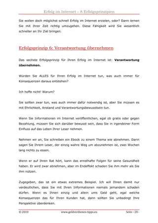 Erfolg im Internet – 8 Erfolgsprinzipien
© 2010 www.geldverdienen-tipps.eu Seite - 20 -
Sie wollen doch möglichst schnell Erfolg im Internet erzielen, oder? Dann lernen
Sie mit Ihrer Zeit richtig umzugehen. Diese Fähigkeit wird Sie wesentlich
schneller an Ihr Ziel bringen.
Erfolgsprinzip 6: Verantwortung übernehmen
Das sechste Erfolgsprinzip für Ihren Erfolg im Internet ist: Verantwortung
übernehmen.
Würden Sie ALLES für Ihren Erfolg im Internet tun, was auch immer für
Konsequenzen daraus entstehen?
Ich hoffe nicht! Warum?
Sie sollten zwar tun, was auch immer dafür notwendig ist, aber Sie müssen es
mit Ehrlichkeit, Anstand und Verantwortungsbewusstsein tun.
Wenn Sie Informationen im Internet veröffentlichen, egal ob gratis oder gegen
Bezahlung, müssen Sie sich darüber bewusst sein, dass Sie in irgendeiner Form
Einfluss auf das Leben Ihrer Leser nehmen.
Nehmen wir an, Sie schreiben ein Ebook zu einem Thema wie abnehmen. Darin
sagen Sie Ihrem Leser, der einzig wahre Weg um abzunehmen ist, zwei Wochen
lang nichts zu essen.
Wenn er auf Ihren Rat hört, kann das ernsthafte Folgen für seine Gesundheit
haben. Er wird zwar abnehmen, aber im Endeffekt schaden Sie ihm mehr als Sie
ihm nützen.
Zugegeben, das ist ein etwas extremes Beispiel. Ich will Ihnen damit nur
verdeutlichen, dass Sie mit Ihren Informationen niemals jemandem schaden
dürfen. Wenn es Ihnen einzig und allein ums Geld geht, egal welche
Konsequenzen das für Ihren Kunden hat, dann sollten Sie unbedingt Ihre
Perspektive überdenken.
 