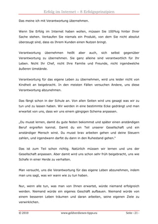 Erfolg im Internet – 8 Erfolgsprinzipien
© 2010 www.geldverdienen-tipps.eu Seite - 21 -
Das meine ich mit Verantwortung übernehmen.
Wenn Sie Erfolg im Internet haben wollen, müssen Sie 100%ig hinter Ihrer
Sache stehen. Verkaufen Sie niemals ein Produkt, von dem Sie nicht absolut
überzeugt sind, dass es Ihrem Kunden einen Nutzen bringt.
Verantwortung übernehmen heißt aber auch, sich selbst gegenüber
Verantwortung zu übernehmen. Sie ganz alleine sind verantwortlich für Ihr
Leben. Nicht Ihr Chef, nicht Ihre Familie und Freunde, nicht irgendwelche
äußeren Umstände.
Verantwortung für das eigene Leben zu übernehmen, wird uns leider nicht von
Kindheit an beigebracht. In den meisten Fällen versuchen Andere, uns diese
Verantwortung abzunehmen.
Das fängt schon in der Schule an. Von allen Seiten wird uns gesagt was wir zu
tun und zu lassen haben. Wir werden in eine bestimmte Ecke gedrängt und man
erwartet von uns, dass wir uns einem gängigen Schema anpassen.
„Du musst lernen, damit du gute Noten bekommst und später einen anständigen
Beruf ergreifen kannst. Damit du ein Teil unserer Gesellschaft und ein
anständiger Mensch wirst. Du musst brav arbeiten gehen und deine Steuern
zahlen, und irgendwann darfst du dann in den Ruhestand gehen.“
Das ist zum Teil schon richtig. Natürlich müssen wir lernen und uns der
Gesellschaft anpassen. Aber damit wird uns schon sehr früh beigebracht, uns wie
Schafe in einer Herde zu verhalten.
Man versucht, uns die Verantwortung für das eigene Leben abzunehmen, indem
man uns sagt, was wir wann wie zu tun haben.
Nur, wenn alle tun, was man von Ihnen erwartet, würde niemand erfolgreich
werden. Niemand würde ein eigenes Geschäft aufbauen. Niemand würde von
einem besseren Leben träumen und daran arbeiten, seine eigenen Ziele zu
verwirklichen.
 