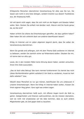 Erfolg im Internet – 8 Erfolgsprinzipien
© 2010 www.geldverdienen-tipps.eu Seite - 22 -
Erfolgreiche Menschen übernehmen Verantwortung für alles was Sie tun. Sie
lassen sich nicht in eine Ecke drängen, sondern brechen aus diesem Teufelskreis
aus, der Anpassung heißt.
Ich will damit nicht sagen, dass Sie sich nicht an die Regeln und Gesetze halten
sollen. Nein. Denken Sie einfach mal darüber nach. Warum sind Sie heute genau
da, wo Sie sind?
Haben wirklich Sie alleine die Entscheidungen getroffen, die dazu geführt haben?
Oder haben Sie sich vielleicht doch von anderen beeinflussen lassen?
Erfolg im Internet und im Leben allgemein beginnt damit, dass Sie selber die
Verantwortung übernehmen.
Wenn Sie gerade erst anfangen, sich mit dem Thema Geld verdienen im Internet
zu befassen, werden Sie ziemlich sicher auf Widerstand stoßen. Glauben Sie mir,
ich kenne das nur allzu gut.
Leute, die in den meisten Fällen keine Ahnung davon haben, werden versuchen,
Ihnen Ihre Ziele auszureden.
„Das ist doch alles Betrug! Das kann niemals funktionieren! Du kannst das nicht
(diese Wortkombination gehört verboten!)! Um Geld zu verdienen, musst du hart
dafür arbeiten!“ Usw.
Obwohl diese Menschen es nur gut meinen, beeinflussen Sie uns unbewusst in
unseren Entscheidungen. Wenn Sie Erfolg im Internet haben wollen, müssen Sie
Ihren eigenen Weg gehen. Ganz egal was andere sagen.
Verantwortung übernehmen heißt auch, mit offenen Augen durch die Welt zu
gehen. Gelegenheiten und Chancen wahrzunehmen, die die meisten übersehen,
weil sie nicht mal ansatzweise auf die Idee kommen, dass es auch andere
Möglichkeiten gibt, als Zeit gegen Geld zu tauschen.
 