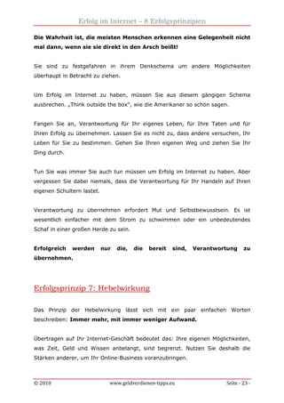 Erfolg im Internet – 8 Erfolgsprinzipien
© 2010 www.geldverdienen-tipps.eu Seite - 23 -
Die Wahrheit ist, die meisten Menschen erkennen eine Gelegenheit nicht
mal dann, wenn sie sie direkt in den Arsch beißt!
Sie sind zu festgefahren in ihrem Denkschema um andere Möglichkeiten
überhaupt in Betracht zu ziehen.
Um Erfolg im Internet zu haben, müssen Sie aus diesem gängigen Schema
ausbrechen. „Think outside the box“, wie die Amerikaner so schön sagen.
Fangen Sie an, Verantwortung für Ihr eigenes Leben, für Ihre Taten und für
Ihren Erfolg zu übernehmen. Lassen Sie es nicht zu, dass andere versuchen, Ihr
Leben für Sie zu bestimmen. Gehen Sie Ihren eigenen Weg und ziehen Sie Ihr
Ding durch.
Tun Sie was immer Sie auch tun müssen um Erfolg im Internet zu haben. Aber
vergessen Sie dabei niemals, dass die Verantwortung für Ihr Handeln auf Ihren
eigenen Schultern lastet.
Verantwortung zu übernehmen erfordert Mut und Selbstbewusstsein. Es ist
wesentlich einfacher mit dem Strom zu schwimmen oder ein unbedeutendes
Schaf in einer großen Herde zu sein.
Erfolgreich werden nur die, die bereit sind, Verantwortung zu
übernehmen.
Erfolgsprinzip 7: Hebelwirkung
Das Prinzip der Hebelwirkung lässt sich mit ein paar einfachen Worten
beschreiben: Immer mehr, mit immer weniger Aufwand.
Übertragen auf Ihr Internet-Geschäft bedeutet das: Ihre eigenen Möglichkeiten,
was Zeit, Geld und Wissen anbelangt, sind begrenzt. Nutzen Sie deshalb die
Stärken anderer, um Ihr Online-Business voranzubringen.
 