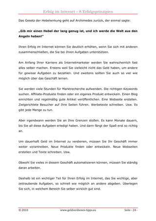 Erfolg im Internet – 8 Erfolgsprinzipien
© 2010 www.geldverdienen-tipps.eu Seite - 24 -
Das Gesetz der Hebelwirkung geht auf Archimedes zurück, der einmal sagte:
„Gib mir einen Hebel der lang genug ist, und ich werde die Welt aus den
Angeln heben!“
Ihren Erfolg im Internet können Sie deutlich erhöhen, wenn Sie sich mit anderen
zusammenschließen, die Sie bei Ihren Aufgaben unterstützen.
Am Anfang Ihrer Karriere als Internetmarketer werden Sie wahrscheinlich fast
alles selber machen. Erstens weil Sie vielleicht nicht das Geld haben, um andere
für gewisse Aufgaben zu bezahlen. Und zweitens sollten Sie auch so viel wie
möglich über das Geschäft lernen.
Sie werden viele Stunden für Marktrecherche aufwenden. Die richtigen Keywords
suchen. Affiliate-Produkte finden oder ein eigenes Produkt entwickeln. Einen Blog
einrichten und regelmäßig gute Artikel veröffentlichen. Eine Webseite erstellen.
Zielgerichtete Besucher auf Ihre Seiten führen. Werbetexte schreiben. Usw. Es
gibt jede Menge zu tun.
Aber irgendwann werden Sie an Ihre Grenzen stoßen. Es kann Monate dauern,
bis Sie all diese Aufgaben erledigt haben. Und dann fängt der Spaß erst so richtig
an.
Um dauerhaft Geld im Internet zu verdienen, müssen Sie Ihr Geschäft immer
weiter vorantreiben. Neue Produkte finden oder entwickeln. Neue Webseiten
erstellen und Texte schreiben. Usw.
Obwohl Sie vieles in diesem Geschäft automatisieren können, müssen Sie ständig
daran arbeiten.
Deshalb ist ein wichtiger Teil für Ihren Erfolg im Internet, das Sie wichtige, aber
zeitraubende Aufgaben, so schnell wie möglich an andere abgeben. Überlegen
Sie sich, in welchem Bereich Sie selber wirklich gut sind.
 
