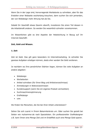Erfolg im Internet – 8 Erfolgsprinzipien
© 2010 www.geldverdienen-tipps.eu Seite - 25 -
Wenn Sie in der Lage sind, hervorragende Werbetexte zu schreiben, aber für das
Erstellen einer Webseite wochenlang brauchen, dann suchen Sie sich jemanden,
der von Webdesign mehr Ahnung hat als Sie.
Sobald Ihr Geschäft etwas Gewinn abwirft, investieren Sie einen Teil dessen in
die Arbeitskraft anderer. So werden Sie wesentlich schneller vorankommen.
Im Wesentlichen gibt es drei Aspekte der Hebelwirkung in Bezug auf Ihr
Internet-Geschäft:
Zeit, Geld und Wissen.
1. Zeit
Zeit ist Geld. Das gilt ganz besonders im Internetmarketing. Je schneller Sie
gewisse Aufgaben erledigen können, desto eher werden Sie Geld verdienen.
Je nachdem wo Ihre persönlichen Stärken liegen, können Sie viele Aufgaben an
andere abgeben:
• Webdesign
• Werbetexten
• Artikel schreiben (für Ihren Blog und Artikelverzeichnisse)
• Anmeldungen in Webverzeichnissen
• Kundensupport (wenn Sie ein eigenes Produkt vermarkten)
• Suchmaschinenoptimierung
• Grafikdesign
• usw.
Wo finden Sie Menschen, die Sie bei Ihrer Arbeit unterstützen?
Sehen Sie sich zuerst in Ihrem Bekanntenkreis um. Oder suchen Sie gezielt bei
Seiten wie myhammer.de nach Spezialisten. Ein professioneller Grafikdesigner
z.B. kann Ihnen eine Menge Zeit und im Endeffekt auch eine Menge Geld sparen.
 