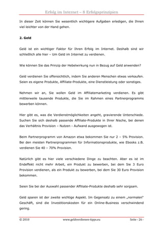 Erfolg im Internet – 8 Erfolgsprinzipien
© 2010 www.geldverdienen-tipps.eu Seite - 26 -
In dieser Zeit können Sie wesentlich wichtigere Aufgaben erledigen, die Ihnen
viel leichter von der Hand gehen.
2. Geld
Geld ist ein wichtiger Faktor für Ihren Erfolg im Internet. Deshalb sind wir
schließlich alle hier – Um Geld im Internet zu verdienen.
Wie können Sie das Prinzip der Hebelwirkung nun in Bezug auf Geld anwenden?
Geld verdienen Sie offensichtlich, indem Sie anderen Menschen etwas verkaufen.
Seien es eigene Produkte, Affiliate-Produkte, eine Dienstleistung oder sonstiges.
Nehmen wir an, Sie wollen Geld im Affiliatemarketing verdienen. Es gibt
mittlerweile tausende Produkte, die Sie im Rahmen eines Partnerprogramms
bewerben können.
Hier gibt es, was die Verdienstmöglichkeiten angeht, gravierende Unterschiede.
Suchen Sie sich deshalb passende Affiliate-Produkte in Ihrer Nische, bei denen
das Verhältnis Provision – Nutzen - Aufwand ausgewogen ist.
Beim Partnerprogramm von Amazon etwa bekommen Sie nur 2 – 5% Provision.
Bei den meisten Partnerprogrammen für Informationsprodukte, wie Ebooks z.B.
verdienen Sie 40 – 70% Provision.
Natürlich gibt es hier viele verschiedene Dinge zu beachten. Aber es ist im
Endeffekt nicht mehr Arbeit, ein Produkt zu bewerben, bei dem Sie 3 Euro
Provision verdienen, als ein Produkt zu bewerben, bei dem Sie 30 Euro Provision
bekommen.
Seien Sie bei der Auswahl passender Affiliate-Produkte deshalb sehr sorgsam.
Geld sparen ist der zweite wichtige Aspekt. Im Gegensatz zu einem „normalen“
Geschäft, sind die Investitionskosten für ein Online-Business verschwindend
gering.
 
