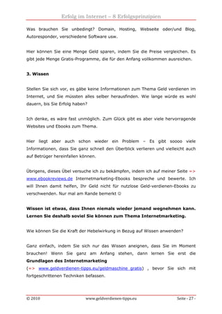 Erfolg im Internet – 8 Erfolgsprinzipien
© 2010 www.geldverdienen-tipps.eu Seite - 27 -
Was brauchen Sie unbedingt? Domain, Hosting, Webseite oder/und Blog,
Autoresponder, verschiedene Software usw.
Hier können Sie eine Menge Geld sparen, indem Sie die Preise vergleichen. Es
gibt jede Menge Gratis-Programme, die für den Anfang vollkommen ausreichen.
3. Wissen
Stellen Sie sich vor, es gäbe keine Informationen zum Thema Geld verdienen im
Internet, und Sie müssten alles selber herausfinden. Wie lange würde es wohl
dauern, bis Sie Erfolg haben?
Ich denke, es wäre fast unmöglich. Zum Glück gibt es aber viele hervorragende
Websites und Ebooks zum Thema.
Hier liegt aber auch schon wieder ein Problem – Es gibt soooo viele
Informationen, dass Sie ganz schnell den Überblick verlieren und vielleicht auch
auf Betrüger hereinfallen können.
Übrigens, dieses Übel versuche ich zu bekämpfen, indem ich auf meiner Seite =>
www.ebookreviews.de Internetmarketing-Ebooks bespreche und bewerte. Ich
will Ihnen damit helfen, Ihr Geld nicht für nutzlose Geld-verdienen-Ebooks zu
verschwenden. Nur mal am Rande bemerkt ☺
Wissen ist etwas, dass Ihnen niemals wieder jemand wegnehmen kann.
Lernen Sie deshalb soviel Sie können zum Thema Internetmarketing.
Wie können Sie die Kraft der Hebelwirkung in Bezug auf Wissen anwenden?
Ganz einfach, indem Sie sich nur das Wissen aneignen, dass Sie im Moment
brauchen! Wenn Sie ganz am Anfang stehen, dann lernen Sie erst die
Grundlagen des Internetmarketing
(=> www.geldverdienen-tipps.eu/geldmaschine_gratis) , bevor Sie sich mit
fortgeschrittenen Techniken befassen.
 