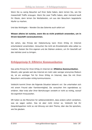 Erfolg im Internet – 8 Erfolgsprinzipien
© 2010 www.geldverdienen-tipps.eu Seite - 28 -
Wenn Sie zu wenig Besucher auf Ihrer Seite haben, dann lernen Sie, wie Sie
massenhaft Traffic erzeugen. Wenn Sie zwar Traffic haben, aber niemand kauft
Ihr Ebook, dann lernen Sie Werbetexten, um aus den Besuchern begeisterte
Käufer zu machen.
Und das Wichtigste – Wenden Sie das Gelernte auch sofort an!
Wissen alleine ist nutzlos, wenn Sie es nicht praktisch anwenden, um in
Ihrem Geschäft voranzukommen.
Sie sehen, das Prinzip der Hebelwirkung kann Ihren Erfolg im Internet
entscheidend vorantreiben. Versuchen Sie nicht als Einzelkämpfer alles selber zu
machen. Nutzen Sie Ihre eigenen und die Stärken anderer, um Ihr Geschäft auf
das nächste Level zu bringen.
Erfolgsprinzip 8: Effektive Kommunikation
Das achte Prinzip für Ihren Erfolg im Internet ist: Effektive Kommunikation.
Obwohl, oder gerade weil das Internet ein mehr oder weniger anonymes Medium
ist, ist ein wichtiger Teil für Ihren Erfolg im Internet, dass Sie mit Ihren
Besuchern und Kunden richtig kommunizieren.
Vielleicht kommt Ihnen die folgende Situation bekannt vor: Sie unterhalten sich
mit einem Freund oder Familienmitglied. Sie versuchen ihm irgendetwas zu
erklären. Aber trotz aller Ihrer Bemühungen versteht er nicht so richtig, worauf
Sie eigentlich hinauswollen.
Oft halten es die Menschen für selbstverständlich, dass andere sofort verstehen,
was sie sagen wollen. Das ist aber nicht immer so. Vielleicht hat Ihr
Gesprächspartner nicht so viel Ahnung von dem Thema, über das Sie sprechen,
wie Sie glauben.
 