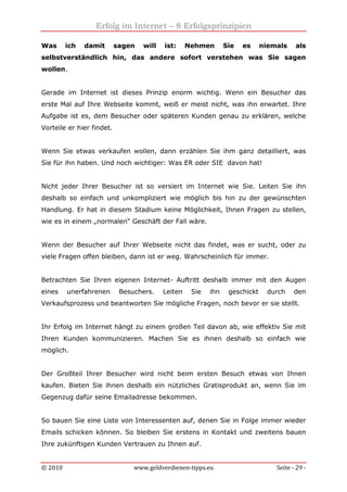 Erfolg im Internet – 8 Erfolgsprinzipien
© 2010 www.geldverdienen-tipps.eu Seite - 29 -
Was ich damit sagen will ist: Nehmen Sie es niemals als
selbstverständlich hin, das andere sofort verstehen was Sie sagen
wollen.
Gerade im Internet ist dieses Prinzip enorm wichtig. Wenn ein Besucher das
erste Mal auf Ihre Webseite kommt, weiß er meist nicht, was ihn erwartet. Ihre
Aufgabe ist es, dem Besucher oder späteren Kunden genau zu erklären, welche
Vorteile er hier findet.
Wenn Sie etwas verkaufen wollen, dann erzählen Sie ihm ganz detailliert, was
Sie für ihn haben. Und noch wichtiger: Was ER oder SIE davon hat!
Nicht jeder Ihrer Besucher ist so versiert im Internet wie Sie. Leiten Sie ihn
deshalb so einfach und unkompliziert wie möglich bis hin zu der gewünschten
Handlung. Er hat in diesem Stadium keine Möglichkeit, Ihnen Fragen zu stellen,
wie es in einem „normalen“ Geschäft der Fall wäre.
Wenn der Besucher auf Ihrer Webseite nicht das findet, was er sucht, oder zu
viele Fragen offen bleiben, dann ist er weg. Wahrscheinlich für immer.
Betrachten Sie Ihren eigenen Internet- Auftritt deshalb immer mit den Augen
eines unerfahrenen Besuchers. Leiten Sie ihn geschickt durch den
Verkaufsprozess und beantworten Sie mögliche Fragen, noch bevor er sie stellt.
Ihr Erfolg im Internet hängt zu einem großen Teil davon ab, wie effektiv Sie mit
Ihren Kunden kommunizieren. Machen Sie es ihnen deshalb so einfach wie
möglich.
Der Großteil Ihrer Besucher wird nicht beim ersten Besuch etwas von Ihnen
kaufen. Bieten Sie ihnen deshalb ein nützliches Gratisprodukt an, wenn Sie im
Gegenzug dafür seine Emailadresse bekommen.
So bauen Sie eine Liste von Interessenten auf, denen Sie in Folge immer wieder
Emails schicken können. So bleiben Sie erstens in Kontakt und zweitens bauen
Ihre zukünftigen Kunden Vertrauen zu Ihnen auf.
 