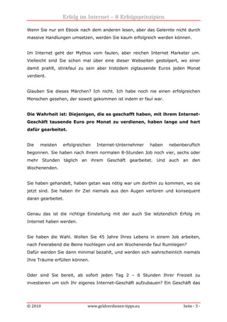 Erfolg im Internet – 8 Erfolgsprinzipien
© 2010 www.geldverdienen-tipps.eu Seite - 3 -
Wenn Sie nur ein Ebook nach dem anderen lesen, aber das Gelernte nicht durch
massive Handlungen umsetzen, werden Sie kaum erfolgreich werden können.
Im Internet geht der Mythos vom faulen, aber reichen Internet Marketer um.
Vielleicht sind Sie schon mal über eine dieser Webseiten gestolpert, wo einer
damit prahlt, stinkfaul zu sein aber trotzdem zigtausende Euros jeden Monat
verdient.
Glauben Sie dieses Märchen? Ich nicht. Ich habe noch nie einen erfolgreichen
Menschen gesehen, der soweit gekommen ist indem er faul war.
Die Wahrheit ist: Diejenigen, die es geschafft haben, mit ihrem Internet-
Geschäft tausende Euro pro Monat zu verdienen, haben lange und hart
dafür gearbeitet.
Die meisten erfolgreichen Internet-Unternehmer haben nebenberuflich
begonnen. Sie haben nach ihrem normalen 8-Stunden Job noch vier, sechs oder
mehr Stunden täglich an ihrem Geschäft gearbeitet. Und auch an den
Wochenenden.
Sie haben gehandelt, haben getan was nötig war um dorthin zu kommen, wo sie
jetzt sind. Sie haben ihr Ziel niemals aus den Augen verloren und konsequent
daran gearbeitet.
Genau das ist die richtige Einstellung mit der auch Sie letztendlich Erfolg im
Internet haben werden.
Sie haben die Wahl. Wollen Sie 45 Jahre Ihres Lebens in einem Job arbeiten,
nach Feierabend die Beine hochlegen und am Wochenende faul Rumliegen?
Dafür werden Sie dann minimal bezahlt, und werden sich wahrscheinlich niemals
Ihre Träume erfüllen können.
Oder sind Sie bereit, ab sofort jeden Tag 2 – 6 Stunden Ihrer Freizeit zu
investieren um sich Ihr eigenes Internet-Geschäft aufzubauen? Ein Geschäft das
 