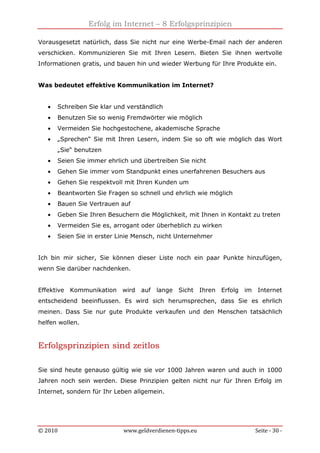 Erfolg im Internet – 8 Erfolgsprinzipien
© 2010 www.geldverdienen-tipps.eu Seite - 30 -
Vorausgesetzt natürlich, dass Sie nicht nur eine Werbe-Email nach der anderen
verschicken. Kommunizieren Sie mit Ihren Lesern. Bieten Sie ihnen wertvolle
Informationen gratis, und bauen hin und wieder Werbung für Ihre Produkte ein.
Was bedeutet effektive Kommunikation im Internet?
• Schreiben Sie klar und verständlich
• Benutzen Sie so wenig Fremdwörter wie möglich
• Vermeiden Sie hochgestochene, akademische Sprache
• „Sprechen“ Sie mit Ihren Lesern, indem Sie so oft wie möglich das Wort
„Sie“ benutzen
• Seien Sie immer ehrlich und übertreiben Sie nicht
• Gehen Sie immer vom Standpunkt eines unerfahrenen Besuchers aus
• Gehen Sie respektvoll mit Ihren Kunden um
• Beantworten Sie Fragen so schnell und ehrlich wie möglich
• Bauen Sie Vertrauen auf
• Geben Sie Ihren Besuchern die Möglichkeit, mit Ihnen in Kontakt zu treten
• Vermeiden Sie es, arrogant oder überheblich zu wirken
• Seien Sie in erster Linie Mensch, nicht Unternehmer
Ich bin mir sicher, Sie können dieser Liste noch ein paar Punkte hinzufügen,
wenn Sie darüber nachdenken.
Effektive Kommunikation wird auf lange Sicht Ihren Erfolg im Internet
entscheidend beeinflussen. Es wird sich herumsprechen, dass Sie es ehrlich
meinen. Dass Sie nur gute Produkte verkaufen und den Menschen tatsächlich
helfen wollen.
Erfolgsprinzipien sind zeitlos
Sie sind heute genauso gültig wie sie vor 1000 Jahren waren und auch in 1000
Jahren noch sein werden. Diese Prinzipien gelten nicht nur für Ihren Erfolg im
Internet, sondern für Ihr Leben allgemein.
 