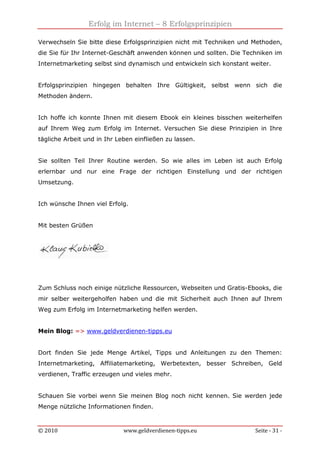 Erfolg im Internet – 8 Erfolgsprinzipien
© 2010 www.geldverdienen-tipps.eu Seite - 31 -
Verwechseln Sie bitte diese Erfolgsprinzipien nicht mit Techniken und Methoden,
die Sie für Ihr Internet-Geschäft anwenden können und sollten. Die Techniken im
Internetmarketing selbst sind dynamisch und entwickeln sich konstant weiter.
Erfolgsprinzipien hingegen behalten Ihre Gültigkeit, selbst wenn sich die
Methoden ändern.
Ich hoffe ich konnte Ihnen mit diesem Ebook ein kleines bisschen weiterhelfen
auf Ihrem Weg zum Erfolg im Internet. Versuchen Sie diese Prinzipien in Ihre
tägliche Arbeit und in Ihr Leben einfließen zu lassen.
Sie sollten Teil Ihrer Routine werden. So wie alles im Leben ist auch Erfolg
erlernbar und nur eine Frage der richtigen Einstellung und der richtigen
Umsetzung.
Ich wünsche Ihnen viel Erfolg.
Mit besten Grüßen
Zum Schluss noch einige nützliche Ressourcen, Webseiten und Gratis-Ebooks, die
mir selber weitergeholfen haben und die mit Sicherheit auch Ihnen auf Ihrem
Weg zum Erfolg im Internetmarketing helfen werden.
Mein Blog: => www.geldverdienen-tipps.eu
Dort finden Sie jede Menge Artikel, Tipps und Anleitungen zu den Themen:
Internetmarketing, Affiliatemarketing, Werbetexten, besser Schreiben, Geld
verdienen, Traffic erzeugen und vieles mehr.
Schauen Sie vorbei wenn Sie meinen Blog noch nicht kennen. Sie werden jede
Menge nützliche Informationen finden.
 