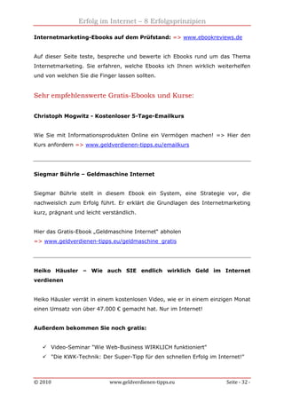 Erfolg im Internet – 8 Erfolgsprinzipien
© 2010 www.geldverdienen-tipps.eu Seite - 32 -
Internetmarketing-Ebooks auf dem Prüfstand: => www.ebookreviews.de
Auf dieser Seite teste, bespreche und bewerte ich Ebooks rund um das Thema
Internetmarketing. Sie erfahren, welche Ebooks ich Ihnen wirklich weiterhelfen
und von welchen Sie die Finger lassen sollten.
Sehr empfehlenswerte Gratis-Ebooks und Kurse:
Christoph Mogwitz - Kostenloser 5-Tage-Emailkurs
Wie Sie mit Informationsprodukten Online ein Vermögen machen! => Hier den
Kurs anfordern => www.geldverdienen-tipps.eu/emailkurs
Siegmar Bührle – Geldmaschine Internet
Siegmar Bührle stellt in diesem Ebook ein System, eine Strategie vor, die
nachweislich zum Erfolg führt. Er erklärt die Grundlagen des Internetmarketing
kurz, prägnant und leicht verständlich.
Hier das Gratis-Ebook „Geldmaschine Internet“ abholen
=> www.geldverdienen-tipps.eu/geldmaschine_gratis
Heiko Häusler – Wie auch SIE endlich wirklich Geld im Internet
verdienen
Heiko Häusler verrät in einem kostenlosen Video, wie er in einem einzigen Monat
einen Umsatz von über 47.000 € gemacht hat. Nur im Internet!
Außerdem bekommen Sie noch gratis:
Video-Seminar "Wie Web-Business WIRKLICH funktioniert"
"Die KWK-Technik: Der Super-Tipp für den schnellen Erfolg im Internet!"
 