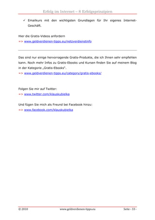 Erfolg im Internet – 8 Erfolgsprinzipien
© 2010 www.geldverdienen-tipps.eu Seite - 33 -
Emailkurs mit den wichtigsten Grundlagen für Ihr eigenes Internet-
Geschäft.
Hier die Gratis-Videos anfordern
=> www.geldverdienen-tipps.eu/netzverdienstinfo
Das sind nur einige hervorragende Gratis-Produkte, die ich Ihnen sehr empfehlen
kann. Noch mehr Infos zu Gratis-Ebooks und Kursen finden Sie auf meinem Blog
in der Kategorie „Gratis-Ebooks“.
=> www.geldverdienen-tipps.eu/category/gratis-ebooks/
Folgen Sie mir auf Twitter:
=> www.twitter.com/klauskubielka
Und fügen Sie mich als Freund bei Facebook hinzu:
=> www.facebook.com/klauskubielka
 