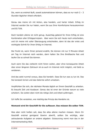 Erfolg im Internet – 8 Erfolgsprinzipien
© 2010 www.geldverdienen-tipps.eu Seite - 4 -
Sie, wenn es erstmal läuft, soweit automatisieren können, dass es nur noch 2 – 3
Stunden täglicher Arbeit erfordert.
Genau das meine ich mit Action, also handeln, und harter Arbeit. Erfolg im
Internet werden Sie nur haben, wenn Sie aus Ihrer Komfortzone herauskommen
und ES TUN.
Doch handeln alleine ist nicht genug. Ausschlag gebend für Ihren Erfolg ist eine
Kombination aller Erfolgsprinzipien. Aber wenn Sie sich heute noch entscheiden,
und ich meine mit voller Überzeugung entscheiden, dann ist das der erste und
wichtigste Schritt für Ihren Erfolg im Internet.
Der Punkt ist, wenn Ihnen jemand erzählt, Sie können mit nur 5 Minuten Arbeit
am Tag im Internet reich werden, dann halten Sie Ihre Brieftasche fest und
laufen Sie so schnell Sie können.
Auch wenn Sie das vielleicht nicht hören wollen, aber ohne konsequente Arbeit
über einen längeren Zeitraum ist es auch im Internet nicht möglich, viel Geld zu
verdienen.
Und das setzt nunmal voraus, dass Sie handeln. Dass Sie tun was zu tun ist. Das
Sie konstant lernen und das Gelernte sofort umsetzen.
Verpflichten Sie sich, die nächsten Monate täglich an Ihrem Geschäft zu arbeiten.
Es braucht Zeit und Ausdauer. Genau das ist einer der Gründe warum so viele
scheitern. Sie wollen eben nicht die nötige Zeit und Arbeit aufbringen.
Ich hoffe Sie verstehen, wie mächtig das Prinzip des Handelns ist.
Niemand wird Ihr Geschäft für Sie aufbauen. Das müssen Sie selber TUN.
Was aber nicht heißen soll, dass Sie alles alleine machen müssen. Wenn Ihr
Geschäft erstmal genügend Gewinn abwirft, sollten Sie wichtige, aber
zeitraubende Aufgaben an andere abgeben. Outsourcing nennt man das in der
Internetmarketing-Welt.
 
