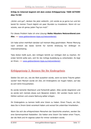 Erfolg im Internet – 8 Erfolgsprinzipien
© 2010 www.geldverdienen-tipps.eu Seite - 5 -
Erfolg im Internet beginnt mit dem ersten Erfolgsprinzip: TAKE ACTION!
Also TU ES!
„Schön und gut“, denken Sie jetzt vielleicht. „Ich würde es ja gerne tun und bin
bereit für meinen Traum täglich ein paar Stunden zu investieren. Wenn ich nur
wüsste, was ich genau jeden Tag tun muß.“
Für dieses Problem habe ich eine Lösung: Heiko Häuslers Netzverdienst.com
Abo. => www.geldverdienen-tipps.eu/netzverdienst1
Ich habe schon mehrfach darüber auf meinem Blog geschrieben. Meiner Meinung
nach wirklich die beste Schritt für Schritt Anleitung für Anfänger im
Internetmarketing.
Take Action heißt auch, den richtigen Schritt zur richtigen Zeit zu machen. Ihr
erster Schritt sollte sein, sich für die richtige Ausbildung zu entscheiden. Es liegt
an Ihnen. => www.geldverdienen-tipps.eu/netzverdienst1
Erfolgsprinzip 2: Kennen Sie Ihr Endergebnis
Stellen Sie sich vor, wie die Welt aussehen würde, wenn es keine Träume geben
würde? Kein Mensch würde ein Ziel, ein Endergebnis vor Augen haben, auf das
es sich lohnt hinzuarbeiten.
Es würde keinerlei Wachstum und Fortschritt geben. Alles würde stagnieren und
es würde sich niemals etwas zum Besseren ändern. Wir würden heute noch in
Höhlen wohnen und unsere Nahrung selber erlegen.
Ihr Endergebnis zu kennen heißt eine Vision zu haben. Einen Traum, ein Ziel,
dass Sie in Ihrem Geist verankert haben und worauf Sie unbeirrbar hinarbeiten.
Wenn Sie sich die erfolgreichsten Menschen der Geschichte ansehen, werden Sie
eine Gemeinsamkeit feststellen: Sie hatten eine Vision! Sie hatten einen Traum,
der die Welt und ihr eigenes Leben für immer verändern würde.
 