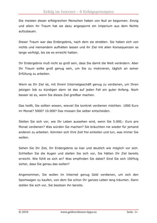 Erfolg im Internet – 8 Erfolgsprinzipien
© 2010 www.geldverdienen-tipps.eu Seite - 6 -
Die meisten dieser erfolgreichen Menschen haben von Null an begonnen. Einzig
und allein ihr Traum hat sie dazu angespornt ein Imperium aus dem Nichts
aufzubauen.
Dieser Traum war das Endergebnis, nach dem sie strebten. Sie haben sich von
nichts und niemandem aufhalten lassen und ihr Ziel mit allen Konsequenzen so
lange verfolgt, bis sie es erreicht hatten.
Ihr Endergebnis muß nicht so groß sein, dass Sie damit die Welt verändern. Aber
Ihr Traum sollte groß genug sein, um Sie zu motivieren, täglich an seiner
Erfüllung zu arbeiten.
Wenn es Ihr Ziel ist, mit Ihrem Internetgeschäft genug zu verdienen, um Ihren
jetzigen Job zu kündigen dann ist das auf jeden Fall ein guter Anfang. Noch
besser ist es, wenn Sie dieses Ziel greifbar machen.
Das heißt, Sie sollten wissen, wieviel Sie konkret verdienen möchten. 1000 Euro
im Monat? 5000? 10.000? Das müssen Sie selber entscheiden.
Stellen Sie sich vor, wie Ihr Leben aussehen wird, wenn Sie 5.000,- Euro pro
Monat verdienen? Was würden Sie machen? Sie bräuchten nie wieder für jemand
anderen zu arbeiten. Könnten sich Ihre Zeit frei einteilen und tun, was immer Sie
wollen.
Sehen Sie Ihr Ziel, Ihr Endergebnis so klar und deutlich wie möglich vor sich.
Schließen Sie die Augen und stellen Sie sich vor, Sie hätten Ihr Ziel bereits
erreicht. Wie fühlt es sich an? Was empfinden Sie dabei? Sind Sie sich 100%ig
sicher, dass Sie genau das wollen?
Angenommen, Sie wollen im Internet genug Geld verdienen, um sich den
Sportwagen zu kaufen, von dem Sie schon Ihr ganzes Leben lang träumen. Dann
stellen Sie sich vor, Sie besitzen ihn bereits.
 