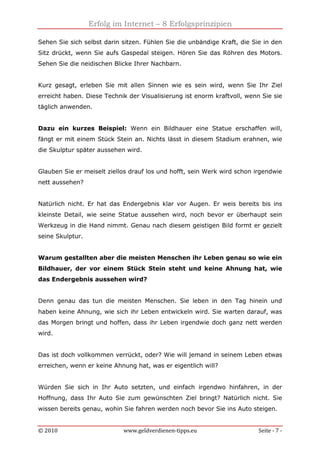 Erfolg im Internet – 8 Erfolgsprinzipien
© 2010 www.geldverdienen-tipps.eu Seite - 7 -
Sehen Sie sich selbst darin sitzen. Fühlen Sie die unbändige Kraft, die Sie in den
Sitz drückt, wenn Sie aufs Gaspedal steigen. Hören Sie das Röhren des Motors.
Sehen Sie die neidischen Blicke Ihrer Nachbarn.
Kurz gesagt, erleben Sie mit allen Sinnen wie es sein wird, wenn Sie Ihr Ziel
erreicht haben. Diese Technik der Visualisierung ist enorm kraftvoll, wenn Sie sie
täglich anwenden.
Dazu ein kurzes Beispiel: Wenn ein Bildhauer eine Statue erschaffen will,
fängt er mit einem Stück Stein an. Nichts lässt in diesem Stadium erahnen, wie
die Skulptur später aussehen wird.
Glauben Sie er meiselt ziellos drauf los und hofft, sein Werk wird schon irgendwie
nett aussehen?
Natürlich nicht. Er hat das Endergebnis klar vor Augen. Er weis bereits bis ins
kleinste Detail, wie seine Statue aussehen wird, noch bevor er überhaupt sein
Werkzeug in die Hand nimmt. Genau nach diesem geistigen Bild formt er gezielt
seine Skulptur.
Warum gestallten aber die meisten Menschen ihr Leben genau so wie ein
Bildhauer, der vor einem Stück Stein steht und keine Ahnung hat, wie
das Endergebnis aussehen wird?
Denn genau das tun die meisten Menschen. Sie leben in den Tag hinein und
haben keine Ahnung, wie sich ihr Leben entwickeln wird. Sie warten darauf, was
das Morgen bringt und hoffen, dass ihr Leben irgendwie doch ganz nett werden
wird.
Das ist doch vollkommen verrückt, oder? Wie will jemand in seinem Leben etwas
erreichen, wenn er keine Ahnung hat, was er eigentlich will?
Würden Sie sich in Ihr Auto setzten, und einfach irgendwo hinfahren, in der
Hoffnung, dass Ihr Auto Sie zum gewünschten Ziel bringt? Natürlich nicht. Sie
wissen bereits genau, wohin Sie fahren werden noch bevor Sie ins Auto steigen.
 