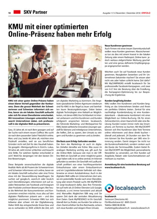 Ausgabe 11/12 November / Dezember 2018 / ERFOLG10
KMU mit einer guten Online-Präsenz haben
einen klaren Vorteil gegenüber der Konkur-
renz. Denn die grosse Mehrheit der Schwei-
zerinnen und Schweizer informiert sich on-
line, bevor sie ein lokales Geschäft aufsucht
oder sich für einen Dienstleister entscheidet.
Mit innovativen Lösungen unterstützt local-
search Unternehmen dabei, sich professio-
nell in der digitalen Welt zu präsentieren.
Sara, 35 Jahre alt, ist nach Bern gezogen und auf
der Suche nach einem neuen Coiffeur. Wo sucht
sie nach dem passenden Salon? Natürlich online.
Marc und Lisa, beide 40 Jahre alt, möchten eine
Putzkraft anstellen, weil sie aus beruflichen
Gründen nicht viel Zeit für den Haushalt haben.
Sie googeln: «Reinigungsfirma in Zürich». Lukas,
58 Jahre alt, sieht immer schlechter und braucht
eine Brille. Für welchen Optiker entscheidet er
sich? Wohl für denjenigen mit den besten On-
line-Bewertungen.
Diese Beispiele veranschaulichen die digitale
Realität: Mehr als 80 Prozent der Schweizerinnen
und Schweizer informieren sich online, bevor sie
ein lokales Geschäft aufsuchen oder eine Firma
etwa mit der Steuererklärung beauftragen. Sie
suchen auf google.ch, search.ch oder local.ch
nach Dienstleistungen, informieren sich auf so-
zialen Netzwerken wie Facebook und Instagram
über Produkte und lesen Bewertungen.Wer heu-
te die Mehrheit der Konsumentinnen und Kon-
sumenten erreichen möchte, muss also auf den
digitalen Plattformen präsent sein – und dies
möglichst prominent. Schweizer KMU tun sich
teilweise aber schwer mit der Digitalisierung.
Vielen fehlt das entsprechende Know-How und
wo es vorhanden ist, fehlt schlicht die Zeit, sich
um digitales Marketing zu kümmern. Die Ange-
bote spezialisierter Online-Agenturen wiederum
sind für KMU in der Regel zu teuer und beinhal-
ten kaum Beratungsleistungen. Dabei bieten
digitale Technologien eine Vielzahl an Möglich-
keiten, mit denen KMU ihre Sichtbarkeit im Inter-
net verbessern und ihre Kundinnen und Kunden
erfolgreich ansprechen können. localsearch,
der führende Marketing- und Werbepartner für
KMU, bietet zahlreiche innovative Lösungen spe-
ziell für kleinere und mittelgrosse Unternehmen,
die helfen, Zeit zu sparen, den Umsatz zu stei-
gern und Kunden zu gewinnen und zu binden.
Die Basis zum Erfolg: Gefunden werden
Der Kern des Marketings ist auch im digita-
len Zeitalter derselbe wie früher. Was zuvor im
analogen Marketing wichtig war, gilt auch für
die Online-Welt. Genauso wie man in der Off-
line-Welt ein Geschäft an einer möglichst guten
Lage haben will, ist es online zentral, im Internet
gefunden zu werden. Ein Geschäft mit Laufkund-
schaft profitiert von einer hochfrequentierten
Einkaufsstrasse oder einem Einkaufszentrum
und ein Logistikdienstleister befindet sich idea-
lerweise an einem Autobahnkreuz. Auch in der
digitalen Welt sollte ein Unternehmen dort sein,
wo ein potentieller Kunde nach einer Dienstleis-
tung oder einem Produkt sucht. Mit MyPRESEN-
CE sorgt localsearch dafür, dass Ihre Firmenda-
ten auf mehr als 25 Online-Diensten (z.B. Google,
Facebook, u.v.m) immer konsistent und aktuell
sind. Manuelles Abgleichen fällt weg und Sie
sparen Zeit dank der zentralen Aktualisierung
Ihrer Daten. Dank MyPRESENCE ist Ihr Geschäft
überall dort zu finden, wo Kunden Sie online su-
chen. Damit erhöhen Sie Ihre Reichweite, sichern
sich neue Kunden und steigern Ihren Umsatz.
Neue Kundinnen gewinnen
Auch Firmen mit einer treuen Stammkundschaft
wollen neue Kunden gewinnen. Klassischerwei-
se tun sie dies mit einem Inserat in der lokalen
Zeitung oder einem Radiospot. Online kann je-
doch weitaus zielgerichteter Werbung geschal-
ten und eine genau definierte Empfängergrup-
pe angesprochen werden.
Möchten auch Sie auf Facebook neue Kunden
gewinnen, Neuigkeiten bewerben und Ihr Un-
ternehmen bekannter machen? Sie wissen aber
nicht wie oder haben schlicht keine Zeit dafür?
Mit MyCAMPAIGNS erstellt localsearch für Sie
professionelle Facebook-Kampagnen, und zwar
von A-Z: Von der Beratung über die Erstellung,
die Kampagnen-Optimierung bis zur Bespre-
chung der Ergebnisse.
Kunden langfristig binden
KMU wollen ihre Kundinnen und Kunden lang-
fristig an das Unternehmen binden und ihnen
ein perfektes Erlebnis bieten. Zentral für eine
nachhaltige Kundenbindung ist eine Kunden-
datenbank – idealerweise kombiniert mit einer
Möglichkeit zur Online-Buchung. Ob für einen
Zahnarzttermin, einen Haarschnitt oder eine Be-
ratung: Kunden nutzen immer mehr das Smart-
phone, um Termine zu buchen. Mit MyCOCKPIT
können sich Ihre Kundinnen über freie Termine
online informieren und diese direkt buchen –
überall und jederzeit. 24 Stunden vor dem Ter-
min können Sie Ihre Kunden per SMS eine Er-
innerung senden. Damit steigern Sie nicht nur
die Kundenzufriedenheit, sondern senken auch
die Quote der Terminausfälle. Zudem bietet Ih-
nen MyCOCKPIT die Möglichkeit, personalisierte
Newsletter zu versenden, um Ihre Kunden auf
Angebote, Rabatt- oder Gutscheinaktionen auf-
merksam zu machen.
Anmeldung für eine kostenlose Beratung auf
www.localsearch.ch.
localsearch
Swisscom Directories AG
Förrlibuckstrasse 62 · 8005 Zürich
Telefon 0800 86 80 86
marketing@localsearch.ch · www.localsearch.ch
KMU mit einer optimierten
Online-Präsenz haben mehr Erfolg
SKV Partner
 