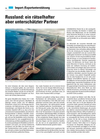 Ausgabe 11/12 November / Dezember 2018 / ERFOLG16
Russland: ein rätselhafter
aber unterschätzter Partner
Für einen Schweizer, der über einen längeren
Zeitraum in Russland gelebt, das Land bereist
und dort gearbeitet hat, ist die Berichterstattung
der Schweizer Medien und die sich auf diese Be-
richterstattung stützende Perzeption von Russ-
land in der Schweiz überraschend.
Die ganze Aktualität eines Staates mit 11 Zeit-
zonen, einer 434-mal grösseren Oberfläche als
diejenige unseres Landes und 145 Millionen
Einwohnern, scheint sich in der hiesigen Bericht-
erstattung und Wahrnehmung auf die letzten
Entwicklungen und Dekrete des Kremls zu be-
schränken. Natürlich trifft es zu, dass es für eine
schweizerische Auslandsredaktion, die oft keinen
Korrespondenten in Moskau unterhält, schwie-
rig ist, über ein solch unermessliches, vielseiti-
ges und zum Teil rätselhaftes Land zu berichten.
Wünschenswert für eine ausgeglichene(re) Be-
richterstattung und Meinungsbildung ist derWil-
leunddiepsychologischeFlexibilitätvonBericht-
erstattern und Lesern, sich auf das Unbekannte
einzulassen und den Blick vom Kreml weg auf
den Facettenreichtum eines Landes zu lenken,
das viel mehr zu bieten hat als Machtdemonstra-
tionen auf höchstem politischem Niveau.
Das «reale» Russland, wie ich es kennen lernen
durfte, hat mit der hiesigen Wahrnehmung we-
nig gemein. Gerne teile ich einige meiner Russ-
land Eindrücke mit Ihnen, geschätzte Leser, um
Ihnen «mein» Russland näher zu bringen.
Historisch und politisch verfügt dieses entferne
Nachbarland seit Jahrhunderten, präziser seit
Ivan dem Schrecklichen (1530-1584), dem ersten
gekrönten russischen Zaren, über eine zentralis-
tische Organisation. Seit Jahrhunderten kämpft
eine Handvoll politischer Persönlichkeiten, um
die Führung des Landes. Aber dieser Aspekt ist
nur ein sehr spezifischer Teil der russischen Rea-
lität. In der Tat koexistieren in Russland seit jeher
verschiedene, selbstständigeVölker, mit teilweise
eigenen Sprachen und Kulturen. Ich denke hier
an die europäischen Bürger diesseits des Urals,
die nomadischen Eskimos, die Muslime der kau-
kasischen Region und die asiatischen Buddhis-
ten, die sich an ein pragmatisches und meist
friedliches Nebeneinander gewöhnt haben.
Kulturell liefert Russland einen ungeheuren Bei-
trag und Mehrwert für die Menschheit. Das Spek-
trum ist fast unerschöpflich und reicht von den
mittelalterlichen Ikonen bis zu der avantgardis-
tischen Architektur der Brücken in Städten wie
Moskau oder Wladiwostok, von der Sensibilität
seiner klassischen Musik bis zu seiner universel-
len Literatur, und vom Reichtum seiner Kirchen
und Denkmäler bis zur Virtuosität seiner Ballett-
truppen.
Zur Wirtschaft: die russischen Rohstoffe sind
reichhaltig, verschiedenartig und «zukunftsträch-
tig». Nebend Gold, Holz, Öl oder Gas, diversifizie-
ren Diamanten, Uran und weitere seltene Metalle,
die für die Umsetzung der heutigen Hochtech-
nologien unentbehrlich sind, das russische Roh-
stoffangebot. Kombiniert man Ressourcenvielfalt
und -reichtum mit der wissenschaftlichen Kreati-
vität der Russen, so muss Russland ein facetten-
reiches brachliegendes Potential zugestanden
werden. Pro Memoriam, die Russen waren die
ersten Menschen im Kosmos, sind heute an der
Spitze der nuklearen Forschung auf medizini-
schem Gebiet und verfügen über einen enormen
Know-how Vorrat im Bereich Technologie und
IT. Betrachtet man die aktuellen Zahlen der wirt-
schaftlichen Aktivitäten zwischen Russland und
der Schweiz, muss jedoch festgestellt werden,
dass bis dato Russland bei uns ein stark unter-
schätzter wirtschaftlicher Operator ist. Dutzen-
den Millionen von Konsumenten, dieWert auf die
Qualität legen, spannende Perspektiven wie der
gigantische Bau der neuen Seidenstrasse oder
die gegenwärtigen Entwicklung der Eurasischen
Wirtschaftsunion (EEU), eines Markt von über
350 Mio Einwohnern, vermochten an der Zurück-
haltung gegenüber Russland als Wirtschaftspart-
ner bisher nichts zu ändern.
Dies ist jedoch bei Weitem nicht Alles. Die Be-
sonderheit dieses unendlichen Territoriums liegt
in der «russischen Seele», die man überall spü-
ren kann. Aber, was ist mit dem Mysterium der
«russischen Seele» gemeint? Gestützt auf meine
Erfahrungen, handelt es sich um eine Dimension
in den menschlichen Beziehungen, die jenseits
des üblichen zwischenmenschlichen Verhaltens
liegt. Mit anderenWorten, trifft ein Ausländer rus-
sische Gesprächs- oder Geschäftspartner, welche
ihm noch völlig unbekannt sind, können sich die-
se, vorausgesetzt die Chemie und das Vertrauen
stimmen, mit der Zeit zu treuen, brüderlichen
und loyalen Partner im Geschäftlichen und im
Privaten erweisen. Nicht selten ist im Umgang
mit Russen ein fliessender Übergang von Ge-
schäft in Freundschaft und folglich in eine feste,
auf Vertrauen basierende Verbindung, welche
einer direkten Kommunikation Vorschub leistet,
Krisen standhält und über Jahre währt.
Russian Bridge, located at Vladivostok, Primorsky Krai, Russia; source: https://primamedia.ru/news/610112/
Import-/Exportunterstützung
 