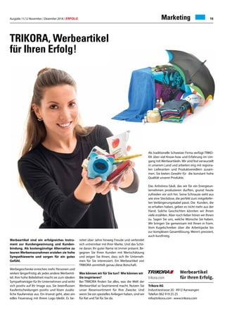 Ausgabe 11/12 November / Dezember 2018 / ERFOLG 19
Werbeartikel sind ein erfolgreiches Instru-
ment zur Kundengewinnung und Kunden-
bindung. Als kostengünstige Alternative zu
teuren Werbemassnahmen erzielen sie hohe
Sympathiewerte und sorgen für ein gutes
Gefühl.
Werbegeschenke erreichen mehr Personen und
wirken längerfristig als jedes andere Werbemit-
tel. Ihre hohe Beliebtheit macht sie zum idealen
Sympathieträger für Ihr Unternehmen und wirkt
sich positiv auf Ihr Image aus. Sie beeinflussen
Kaufentscheidungen positiv und lösen zusätz-
liche Kaufanreize aus. Ein Inserat geht, aber ein
edles Feuerzeug mit Ihrem Logo bleibt. Es be-
reitet über Jahre hinweg Freude und verbindet
sich untrennbar mit Ihrer Marke. Und das Schö-
ne daran: Ihr guter Name ist immer präsent. Be-
gegnen Sie Ihren Kunden mit Wertschätzung
und zeigen Sie Ihnen, dass sich Ihr Unterneh-
men für Sie interessiert. Ein Werbeartikel von
TRIKORA vermittelt genau diese Botschaft.
Was können wir für Sie tun? Wie können wir
Sie inspirieren?
Bei TRIKORA finden Sie alles, was die Welt der
Werbeartikel so faszinierend macht. Nutzen Sie
unser Riesensortiment für Ihre Zwecke. Und
wenn Sie ein spezielles Anliegen haben, sind wir
für Rat und Tat für Sie da.
TRIKORA, Werbeartikel
für Ihren Erfolg !
Trikora AG
Industriestrasse 20 · 4912 Aarwangen
Telefon 062 919 25 25
info@trikora.com · www.trikora.com
Als traditionelle Schweizer Firma verfügt TRIKO-
RA über viel Know-how und Erfah­rung im Um-
gang mit Werbeartikeln. Wir sind fest verwurzelt
in unserem Land und arbeiten eng mit regiona-
len Lieferanten und Produktveredlern zusam-
men. Sie bieten Gewähr für die konstant hohe
Qualität unserer Produkte.
Das Antistress-Säuli, das wir für ein Energieun-
ternehmen produzieren durften, grunzt heute
zufrieden vor sich hin. Seine Schnauze sieht aus
wie eine Steckdose, die perfekt zum mitgeliefer-
ten Verlängerungskabel passt. Die Kunden, die
es erhalten haben, geben es nicht mehr aus der
Hand. Solche Geschichten könnten wir Ihnen
viele erzählen. Aber noch lieber hören wir Ihnen
zu. Sagen Sie uns, welche Wünsche Sie haben.
Wir bringen Sie gemeinsam mit Ihnen in Form.
Vom Kugelschreiber über die Arbeitsjacke bis
zur komplexen Gesamtlösung. Wenn’s pressiert,
auch kurzfristig.
Marketing
 