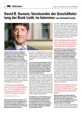 Ausgabe 11/12 November / Dezember 2018 / ERFOLG24 Interview
David B. Sarasin, Vorsitzender der Geschäftslei-
tung der Bank Linth, im Interview von Helmuth Fuchs
Moneycab: Herr Sarasin, das Halbjahres-
ergebnis 2018 war das beste der Firmen-
geschichte, der Gewinn stieg um 12.8% auf
12.2. Millionen Franken, während der
Geschäftsaufwand um 2.6% sank. Wie
ordnen Sie das Ergebnis ein und welche
Erwartungen haben Sie für das Gesamtjahr?
David B. Sarasin: Besonders freut mich, dass un-
ser Ertragswachstum im ersten Halbjahr 2018
breit abgestützt war und wir in allen Sparten zu-
legen konnten. Das Marktumfeld blieb aber wei-
terhin anspruchsvoll, Im Kostenbereich arbeiten
wir sehr diszipliniert. Den tieferen Geschäftsauf-
wand hatten wir erwartet, nach den im vergan-
genen Jahr angefallenen Zusatzkosten für die
Erneuerungsarbeiten an unserem Hauptsitz in
Uznach und an unserem Gebäude in Rappers-
wil. Für das gesamte Geschäftsjahr gehen wir
von einem guten Ergebnis aus – immer vor-
ausgesetzt, dass es nicht zu ausserordentlichen
wirtschaftlichen Ereignissen kommt.
«Für das gesamte Geschäftsjahr
gehen wir von einem guten Ergebnis
aus – immer vorausgesetzt, dass es
nicht zu ausserordentlichen wirt-
schaftlichen Ereignissen kommt.»
David B. Sarasin, Vorsitzender
der Geschäftsleitung Bank Linth AG
Während das Hypothekargeschäft im 2017
noch mit über 5% wuchs, verlangsamte sich
das Wachstum im ersten Halbjahr auf 1%,
was unter dem Marktdurchschnitt von 1.5%
liegt. Was sind die Gründe und wie sehen die
Zielsetzungen bis Ende 2018 aus?
David B. Sarasin
Vorsitzender der Geschäftsleitung
Bank Linth AG (Foto: Bank Linth)
Wir haben im Hypothekarbereich eine starke
Position in unserer Region und sind ein gefrag-
ter Partner. Jedoch verfolgen wir angesichts der
Marktentwicklung eine restriktive Kreditver-
gabe-Politik– das moderate Wachstum ist also
gewollt.
Vor zwei Jahren startete die Bank Linth mit
dem neuen Vermögensverwaltungs-Ange-
bot «Bank Linth Invest» mit einer relativ
tiefen Einstiegshürde von 50’000 CHF und
einer Performance-Gebühr (nur fällig bei
Erfolg). Wie wurde das Angebot angenom-
men und wie sieht die Produkte-Pipeline
für das kommende Jahr aus?
«Bank Linth Invest» haben wir vor zwei Jahren
als modulare Anlage- und Vermögensverwal-
tungslösung mit einem hybriden Beratungs-
ansatz lanciert, bei dem persönliche Beratung
und digitale Lösungen zusammenspielen. Die
Performanceabhängige Gebühr bieten wir be-
reits seit 2012 an. Neu ist seit diesem Jahr eine
Variante mit einem Einstieg ab CHF 50’000 und
einem Fokus auf kostengünstige passive Fonds,
gezielt ergänzt durch aktive Fonds. «Bank Linth
Invest» kommt sehr gut an, das neu lancierte
Angebot hat sich ebenfalls sehr erfreulich ent-
wickelt. Für das nächste Jahr planen wir deshalb
weitere Angebote in diesem Bereich.
Die Digitalisierung mit Unterstützung von
Fintechs wird gerade von kleinen Banken
wie zum Beispiel der Hypothekarbank
Lenzburg oder der der Glarner Kantonal-
bank genutzt, um neue, innovative Leistun-
gen mit möglichst geringer menschlicher
Unterstützung zu erbringen. Ein Modell
auch für die Bank Linth?
Wir prüfen mögliche Kooperationen aller Art,
also auch in dieser Richtung. Auch haben wir
bereits vor einiger Zeit ein hierarchieübergrei-
fendes Team, wir nennen es intern «Innovation
Lab», auf die Beine gestellt, um Ideenansätze
zu diskutieren und weiterzuentwickeln. Unser
Credo bleibt dabei aber immer, dass neue Lö-
sungen den Bedürfnissen unserer Kunden auch
wirklich entsprechen und ihnen das Erledigen
ihrer Bankgeschäfte erleichtern müssen.
«Bei Innovationsprojekten wünsche
ich mir mehr Mut auch von unserer
Seite und eine generell unkonventio-
nellere Denkweise in der Branche.»
Auch für die Vorsorge- und Finanzplanung
setzen Sie auf ein hybrides Modell aus
menschlicher Beratung und maschineller
Unterstützung. Wann glauben Sie, dass auf
die menschliche Beratung ganz verzichtet
werden kann und Künstliche Intelligenz,
Algorithmen und Roboter übernehmen?
Ich bin überzeugt, dass dies bei einer Retailbank
wie der Bank Linth, wo die Nähe zum Kunden
eine wichtige Rolle spielt, nicht so schnell ein-
treffen wird. Ich würde sogar sagen, überall, wo
Erwartungen, Wünsche und die ganz persön-
lichen Voraussetzungen eine Rolle spielen, wird
die menschliche Beratung unersetzbar bleiben.
Für repetitive Aufgaben nach einem bestimm-
ten Muster oder für den Umgang mit grossen
Datenmengen werden Roboter aber bald eine
feste Grösse in unserer Arbeitswelt sein. Wir
sehen in der Kombination von menschlicher
und künstlicher Intelligenz ein grosses Potenti-
al – und mit «Bank Linth Invest» als Gradmesser
sehen wir, dass eine solche Kombination intern
und extern gut ankommt.
«Überall, wo Erwartungen, Wünsche
und die ganz persönlichen Voraus-
setzungen eine Rolle spielen, wird die
menschliche Beratung unersetzbar
bleiben.»
Regionale Banken mit traditionellen Ver-
triebsstrukturen haben oft eine sehr loyale,
aber eben auch alte Kundenstruktur.
Wie kommen Sie an Jugendliche als Kunden,
die eher wenig mit Bankschaltern und
Aktionärstreffen am Hut haben?
Sie wären erstaunt, wie viele auch junge Leute
an unserer traditionellen Generalversammlung
teilnehmen! Wir bieten für alle Alterssegmente
 