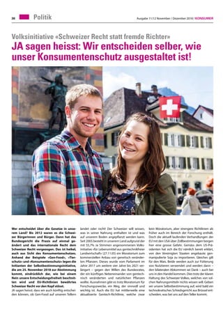 Ausgabe 11/12 November / Dezember 2018 / Konsumer30 Politik
Wer entscheidet über die Gesetze in unse-
rem Land? Bis 2012 waren es die Schwei-
zer Bürgerinnen und Bürger. Dann hat das
Bundesgericht die Praxis auf einmal ge-
ändert und das internationale Recht dem
Schweizer Recht vorgezogen. Das ist heikel,
auch aus Sicht des Konsumentenschutzes.
Anhand der Beispiele «Gen-Food», «Tier-
schutz» und «Konsumentenschutz» legen die
Initianten der Selbstbestimmungsinitiative,
die am 25. November 2018 zur Abstimmung
kommt, eindrücklich dar, wie bei einem
Nein unsere Entscheidungsfreiheit beschnit-
ten wird und EU-Richtlinien bewährtes
Schweizer Recht vor den Kopf stösst.
JA sagen heisst, dass wir auch künftig entschei-
den können, ob Gen-Food auf unseren Tellern
Volksinitiative «Schweizer Recht statt fremde Richter»
JA sagen heisst: Wir entscheiden selber, wie
unser Konsumentenschutz ausgestaltet ist!
landet oder nicht! Der Schweizer will wissen,
was in seiner Nahrung enthalten ist und was
auf unserem Boden angepflanzt werden kann.
Seit 2005 besteht in unserem Land aufgrund der
mit 55,7% Ja Stimmen angenommenen Volks-
initiative «für Lebensmittel aus gentechnikfreier
Landwirtschaft» (27.11.05) ein Moratorium zum
kommerziellen Anbau von genetisch veränder-
ten Pflanzen. Dieses wurde vom Parlament im
Jahre 2017 um weitere vier Jahre bis 2021 ver-
längert – gegen den Willen des Bundesrates,
der ein künftiges Nebeneinander von gentech-
nisch veränderten und natürlichen Pflanzen
wollte. Ausnahmen gibt es trotz Moratorium für
Forschungszwecke, ein Weg, der sinnvoll und
wichtig ist. Auch die EU hat mittlerweile eine
aktualisierte Gentech-Richtlinie, welche zwar
kein Moratorium, aber strengere Richtlinien als
früher auch im Bereich der Forschung enthält.
Doch die aktuell laufenden Verhandlungen der
EU mit den USA über Zollbestimmungen bergen
hier eine grosse Gefahr. Gemäss dem US-Prä-
sidenten hat sich die EU nämlich bereit erklärt,
von den Vereinigten Staaten angebaute gen-
manipulierte Soja zu importieren. Gleiches gilt
für den Mais. Beide werden auch zur Fütterung
von Nutztieren verwendet und werden dann –
den bilateralen Abkommen sei Dank – auch bei
uns in den Handel kommen. Dies trotz der klaren
Haltung des Schweizer Volkes, welches von sol-
chen Nahrungsmitteln nichts wissen will. Geben
wir unsere Selbstbestimmung auf, wird bald ein
technokratisches Schiedsgericht aus Brüssel ent-
scheiden, was bei uns auf den Teller kommt.
 